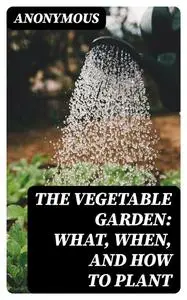 «The Vegetable Garden: What, When, and How to Plant» by None