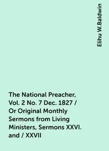 «The National Preacher, Vol. 2 No. 7 Dec. 1827 / Or Original Monthly Sermons from Living Ministers, Sermons XXVI. and /