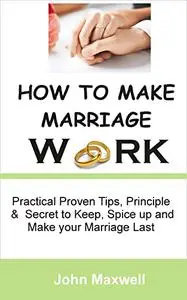 HOW TO MAKE MARRIAGE WORK: Practical Proven Tips, Principle and Secret to keep, Spice up and make your Marriage Last
