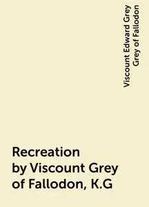 «Recreation by Viscount Grey of Fallodon, K.G» by Viscount Edward Grey Grey of Fallodon