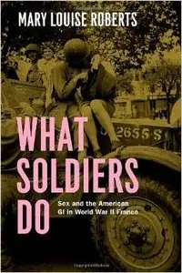 What Soldiers Do: Sex and the American GI in World War II France by Mary Louise Roberts (Repost)