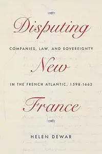 Disputing New France: Companies, Law, and Sovereignty in the French Atlantic, 1598-1663 (Volume 7)