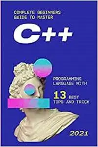 С++: 2021 Complete Beginners Guide to Master С++ Programming Language with 13 Best Tips and Tricks