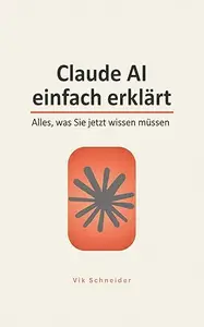 Claude AI einfach erklärt: Alles, was Sie jetzt wissen müssen: Der praktische Ratgeber zu Claude, KI-Assistenten und