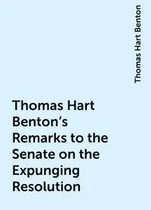 «Thomas Hart Benton's Remarks to the Senate on the Expunging Resolution» by Thomas Hart Benton