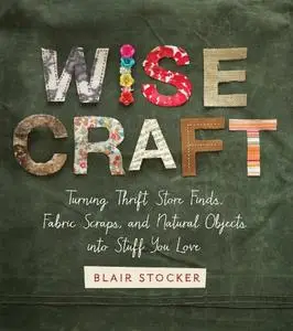 Wise Craft: Turning Thrift Store Finds, Fabric Scraps, and Natural Objects Into Stuff You Love