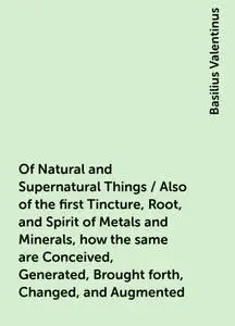 «Of Natural and Supernatural Things / Also of the first Tincture, Root, and Spirit of Metals and Minerals, how the same