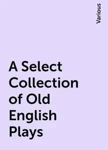 «A Select Collection of Old English Plays» by Various