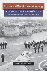 Britain and World Power since 1945: Constructing a Nation's Role in International Politics