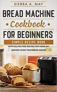 Bread Machine Cookbook For Beginners: Simple Recipe Book With Gluten Free Recipes For Home DIY Baking Using Your Bread M