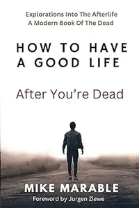 How To Have A Good Life After You’re Dead: Explorations Into The Afterlife. A Modern Book Of The Dead