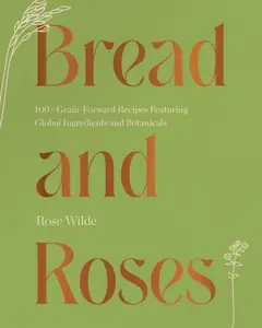 Bread and Roses: 100+ Grain Forward Recipes featuring Global Ingredients and Botanicals