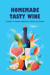 Homemade Tasty Wine: Guide to Make Delicious Wine at Home: The Basics of Wine You Need to Know