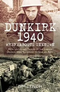 Dunkirk 1940: Whereabouts Unknown: How Untrained Troops of the Labour Divisions were Sacrificed to Save an Army