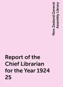 «Report of the Chief Librarian for the Year 1924-25» by New Zealand.General Assembly Library