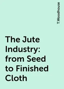 «The Jute Industry: from Seed to Finished Cloth» by T.Woodhouse