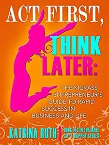 Act First, Think Later: The Kickass Entrepreneur's Guide to Rapid Success in Business and Life!