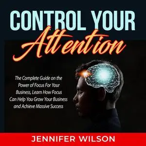 «Control Your Attention: The Complete Guide on the Power of Focus For Your Business, Learn How Focus Can Help You Grow Y
