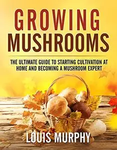 Growing Mushrooms: The Ultimate Guide to Starting Cultivation at Home and Becoming a Mushroom Expert