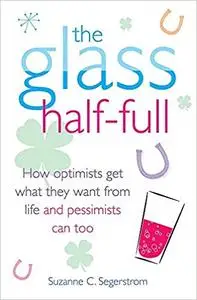 The Glass Half Full: How Optimists Get What They Want From Life - and Pessimists Can Too