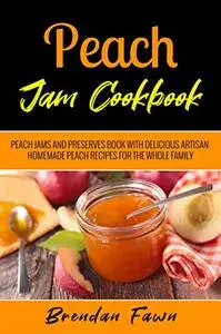 Peach Jam Cookbook: Peach Jams and Preserves Book with Delicious Artisan Homemade Peach Recipes for the Whole Family
