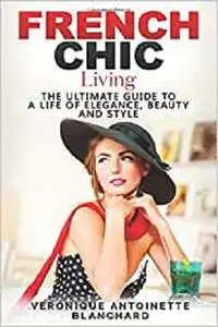 French Chic Living: The Ultimate Guide to a Life of Elegance, Beauty and Style