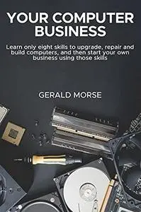 Your Computer Business: Learn Only Eight Skills To Upgrade, Repair And Build Computers