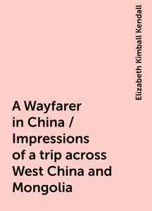«A Wayfarer in China / Impressions of a trip across West China and Mongolia» by Elizabeth Kimball Kendall