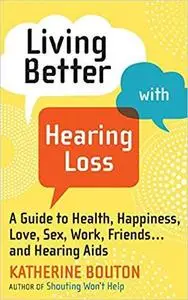 Living Better with Hearing Loss: A Guide to Health, Happiness, Love, Sex, Work, Friends . . . and Hearing Aids