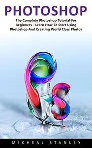 Photoshop: The Complete Photoshop Tutorial for Beginners - Learn How to Start Using Photoshop and Creating World Class Photos!