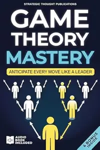 Game Theory Mastery: The Definitive Guide to Master Every Decision, Anticipate Others' Moves, and Ensure Success in Work