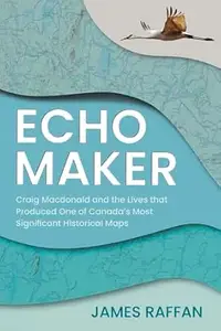 Echo Maker: Craig Macdonald and the Lives that Produced One of Canada's Most Significant Historical Maps